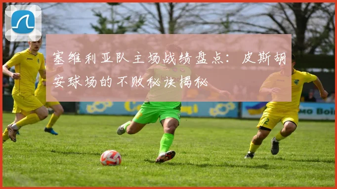 塞维利亚队主场战绩盘点：皮斯胡安球场的不败秘诀揭秘