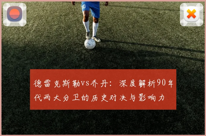 德雷克斯勒vs乔丹：深度解析90年代两大分卫的历史对决与影响力