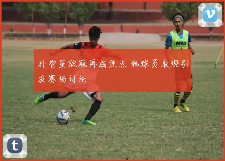 朴智星欧冠再成焦点 韩球员表现引发赛场讨论