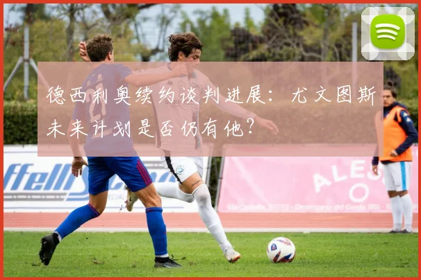 德西利奥续约谈判进展：尤文图斯未来计划是否仍有他？