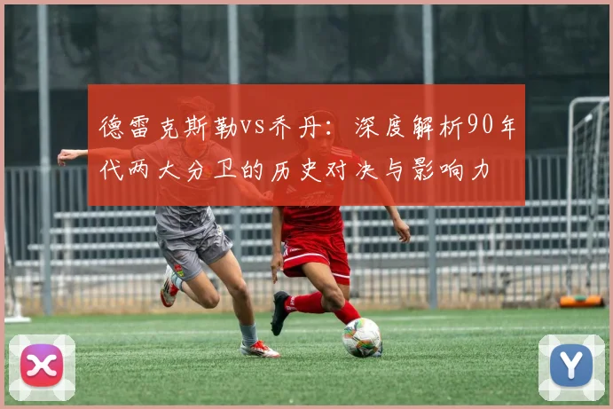 德雷克斯勒vs乔丹：深度解析90年代两大分卫的历史对决与影响力