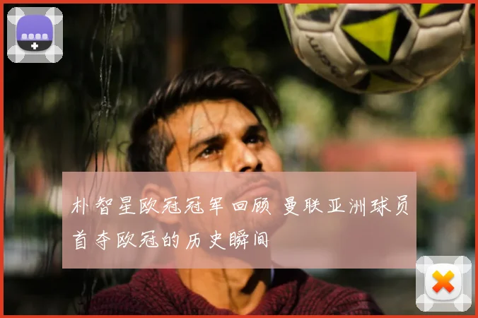 朴智星欧冠冠军回顾 曼联亚洲球员首夺欧冠的历史瞬间