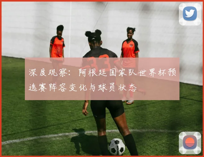 深度观察：阿根廷国家队世界杯预选赛阵容变化与球员状态